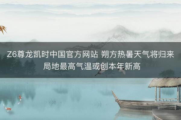 Z6尊龙凯时中国官方网站 朔方热暑天气将归来 局地最高气温或创本年新高