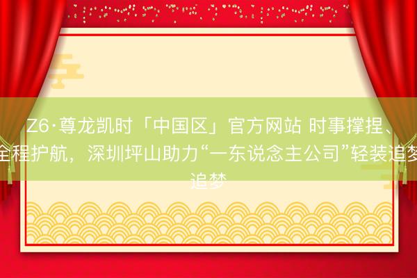 Z6·尊龙凯时「中国区」官方网站 时事撑捏、全程护航，深圳坪山助力“一东说念主公司”轻装追梦