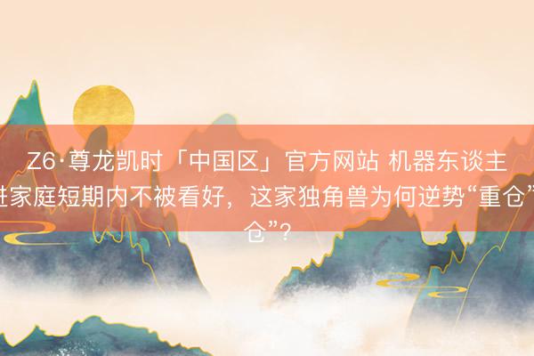 Z6·尊龙凯时「中国区」官方网站 机器东谈主进家庭短期内不被看好，这家独角兽为何逆势“重仓”？