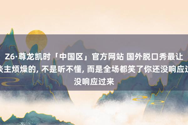 Z6·尊龙凯时「中国区」官方网站 国外脱口秀最让东谈主烦燥的， 不是听不懂， 而是全场都笑了你还没响应过来