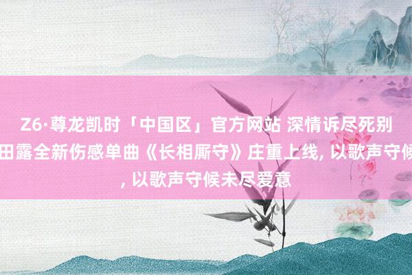 Z6·尊龙凯时「中国区」官方网站 深情诉尽死别执念|歌手田露全新伤感单曲《长相厮守》庄重上线， 以歌声守候未尽爱意
