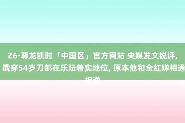 Z6·尊龙凯时「中国区」官方网站 央媒发文锐评， 戳穿54岁刀郎在乐坛着实地位， 原本他和全红婵相通