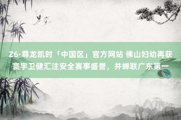 Z6·尊龙凯时「中国区」官方网站 佛山妇幼再获寰宇卫健汇注安全赛事盛誉,并蝉联广东第一