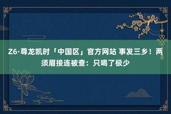 Z6·尊龙凯时「中国区」官方网站 事发三乡！两须眉接连被查：只喝了极少