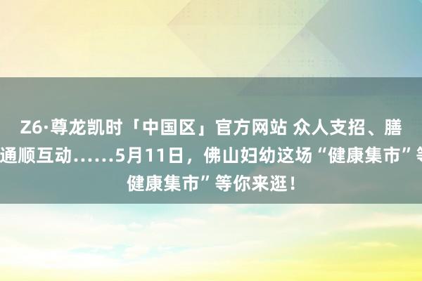 Z6·尊龙凯时「中国区」官方网站 众人支招、膳食指点、通顺互动……5月11日,佛山妇幼这场“健康集市”等你来逛!