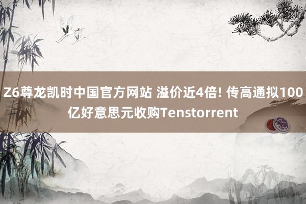 Z6尊龙凯时中国官方网站 溢价近4倍! 传高通拟100亿好意思元收购Tenstorrent