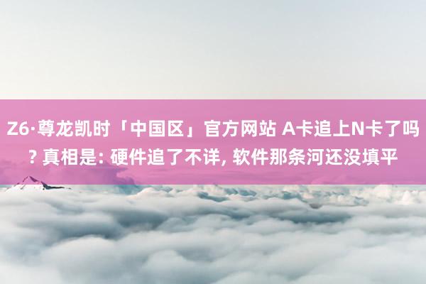 Z6·尊龙凯时「中国区」官方网站 A卡追上N卡了吗? 真相是: 硬件追了不详， 软件那条河还没填平
