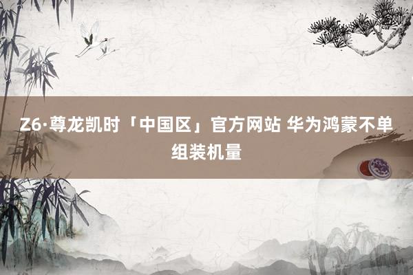 Z6·尊龙凯时「中国区」官方网站 华为鸿蒙不单组装机量