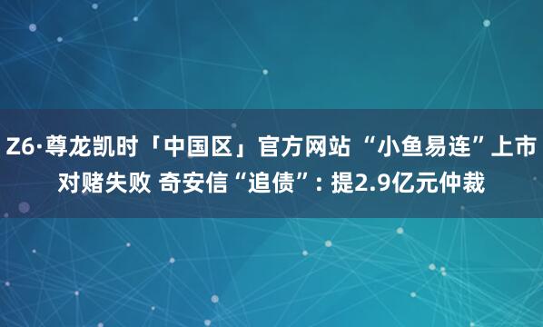Z6·尊龙凯时「中国区」官方网站 “小鱼易连”上市对赌失败 奇安信“追债”: 提2.9亿元仲裁