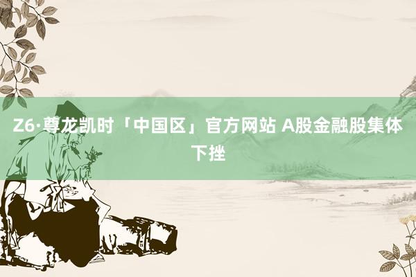 Z6·尊龙凯时「中国区」官方网站 A股金融股集体下挫