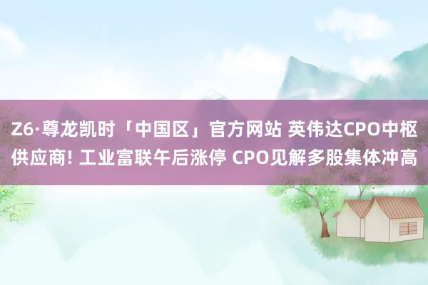 Z6·尊龙凯时「中国区」官方网站 英伟达CPO中枢供应商! 工业富联午后涨停 CPO见解多股集体冲高