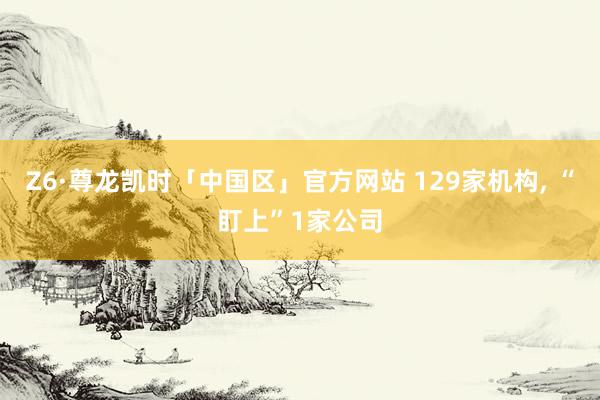 Z6·尊龙凯时「中国区」官方网站 129家机构， “盯上”1家公司