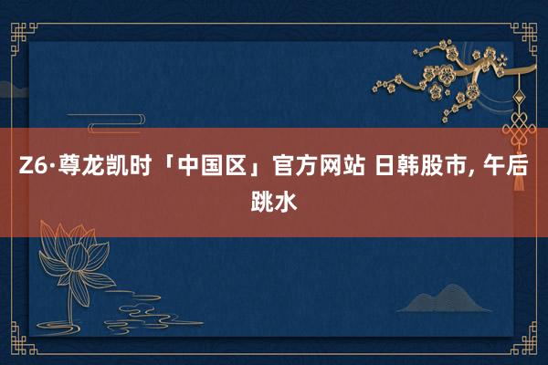 Z6·尊龙凯时「中国区」官方网站 日韩股市， 午后跳水