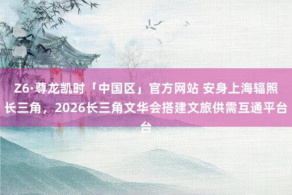 Z6·尊龙凯时「中国区」官方网站 安身上海辐照长三角，2026长三角文华会搭建文旅供需互通平台
