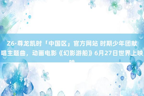 Z6·尊龙凯时「中国区」官方网站 时期少年团献唱主题曲，动画电影《幻影游船》6月27日世界上映