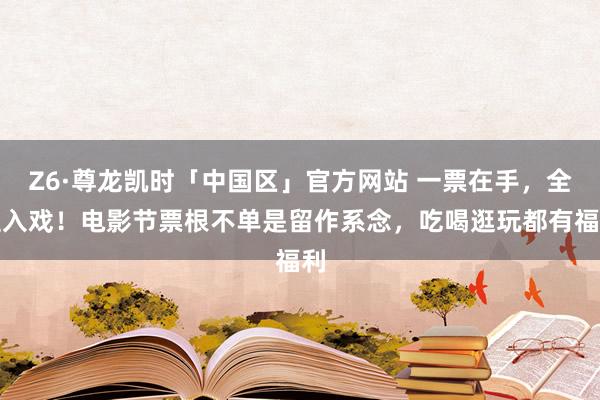 Z6·尊龙凯时「中国区」官方网站 一票在手,全程入戏!电影节票根不单是留作系念,吃喝逛玩都有福利