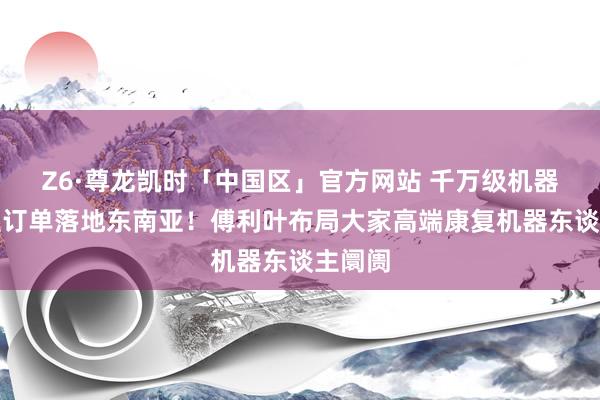 Z6·尊龙凯时「中国区」官方网站 千万级机器东谈主订单落地东南亚!傅利叶布局大家高端康复机器东谈主阛阓