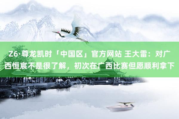 Z6·尊龙凯时「中国区」官方网站 王大雷:对广西恒宸不是很了解,初次在广西比赛但愿顺利拿下