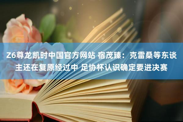 Z6尊龙凯时中国官方网站 宿茂臻：克雷桑等东谈主还在复原经过中 足协杯认识确定要进决赛
