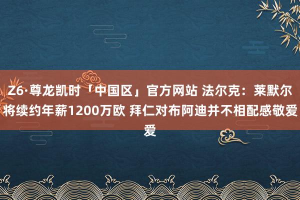Z6·尊龙凯时「中国区」官方网站 法尔克:莱默尔将续约年薪1200万欧 拜仁对布阿迪并不相配感敬爱