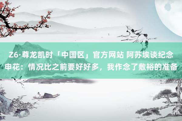 Z6·尊龙凯时「中国区」官方网站 阿苏埃谈纪念申花：情况比之前要好好多，我作念了敷裕的准备