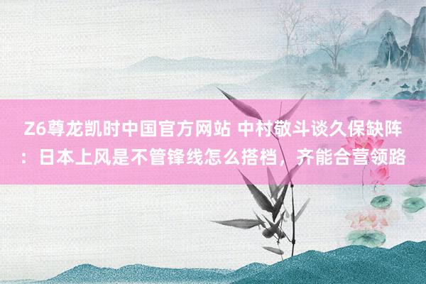 Z6尊龙凯时中国官方网站 中村敬斗谈久保缺阵：日本上风是不管锋线怎么搭档，齐能合营领路