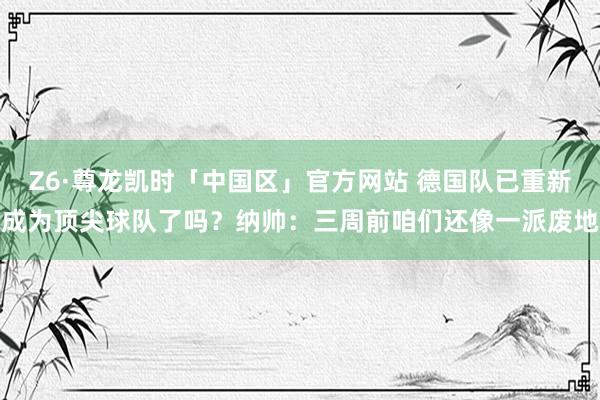 Z6·尊龙凯时「中国区」官方网站 德国队已重新成为顶尖球队了吗？纳帅：三周前咱们还像一派废地
